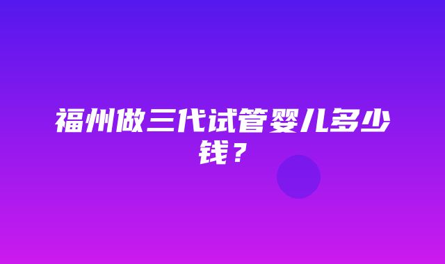 福州做三代试管婴儿多少钱？