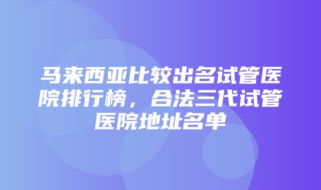 马来西亚比较出名试管医院排行榜，合法三代试管医院地址名单