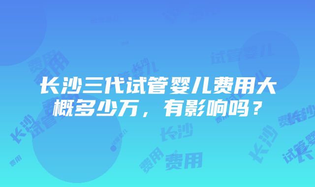 长沙三代试管婴儿费用大概多少万，有影响吗？