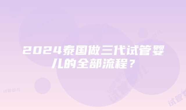 2024泰国做三代试管婴儿的全部流程？