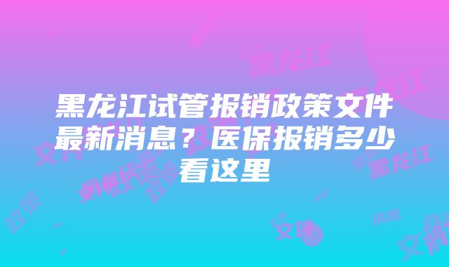 黑龙江试管报销政策文件最新消息？医保报销多少看这里