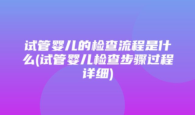 试管婴儿的检查流程是什么(试管婴儿检查步骤过程详细)