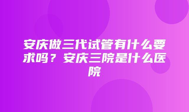 安庆做三代试管有什么要求吗？安庆三院是什么医院