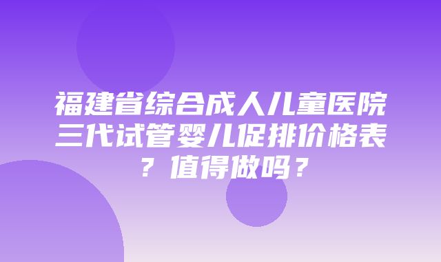 福建省综合成人儿童医院三代试管婴儿促排价格表？值得做吗？