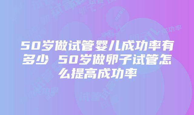 50岁做试管婴儿成功率有多少 50岁做卵子试管怎么提高成功率