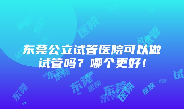 东莞公立试管医院可以做试管吗？哪个更好！