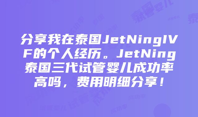 分享我在泰国JetNingIVF的个人经历。JetNing泰国三代试管婴儿成功率高吗，费用明细分享！