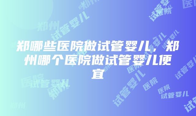 郑哪些医院做试管婴儿，郑州哪个医院做试管婴儿便宜