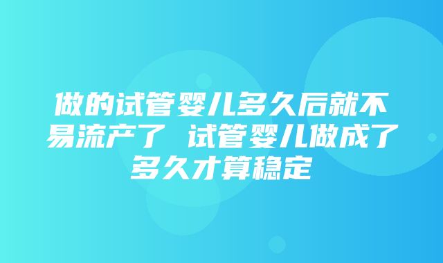 做的试管婴儿多久后就不易流产了 试管婴儿做成了多久才算稳定