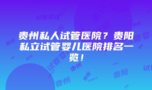 贵州私人试管医院？贵阳私立试管婴儿医院排名一览！