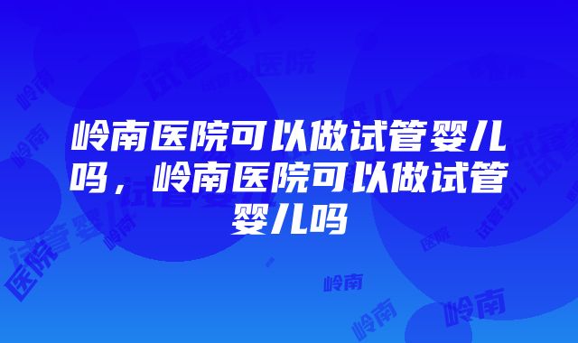 岭南医院可以做试管婴儿吗，岭南医院可以做试管婴儿吗