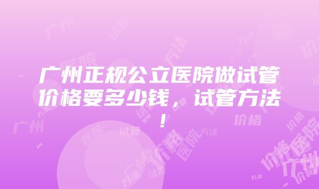 广州正规公立医院做试管价格要多少钱，试管方法！