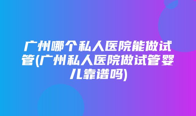 广州哪个私人医院能做试管(广州私人医院做试管婴儿靠谱吗)