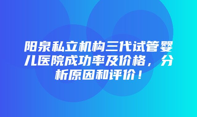 阳泉私立机构三代试管婴儿医院成功率及价格，分析原因和评价！