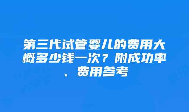 第三代试管婴儿的费用大概多少钱一次？附成功率、费用参考