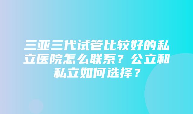 三亚三代试管比较好的私立医院怎么联系？公立和私立如何选择？