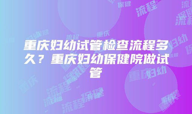 重庆妇幼试管检查流程多久？重庆妇幼保健院做试管