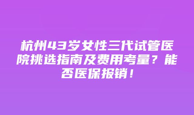 杭州43岁女性三代试管医院挑选指南及费用考量？能否医保报销！