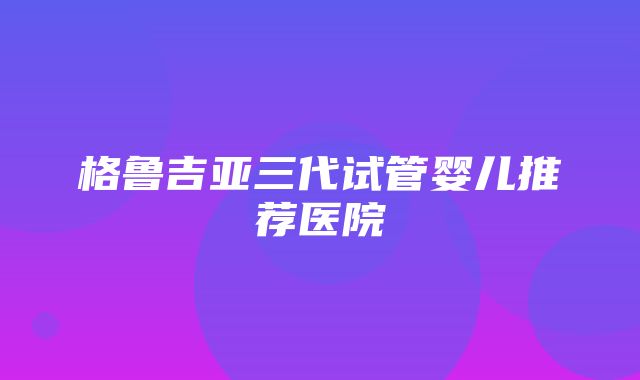 格鲁吉亚三代试管婴儿推荐医院