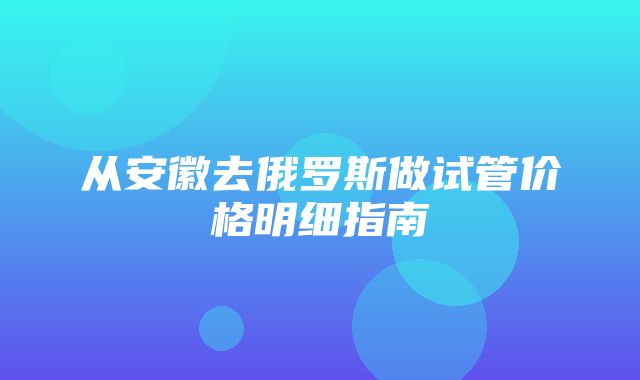 从安徽去俄罗斯做试管价格明细指南