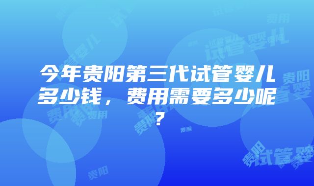 今年贵阳第三代试管婴儿多少钱，费用需要多少呢？