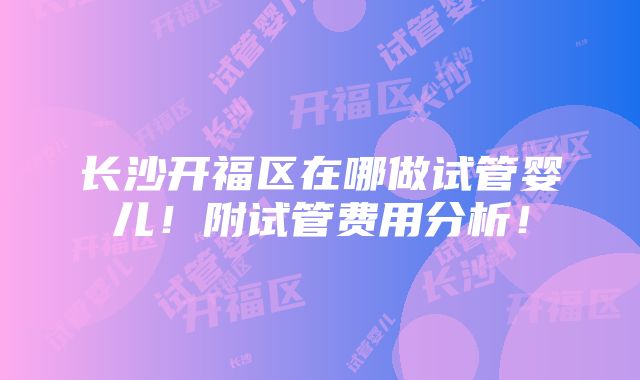 长沙开福区在哪做试管婴儿！附试管费用分析！