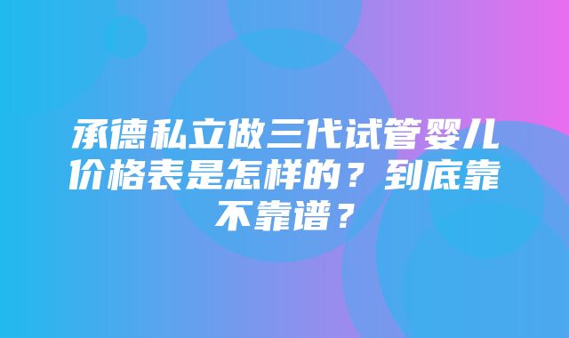 承德私立做三代试管婴儿价格表是怎样的？到底靠不靠谱？