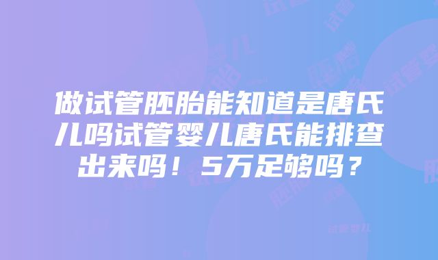 做试管胚胎能知道是唐氏儿吗试管婴儿唐氏能排查出来吗！5万足够吗？