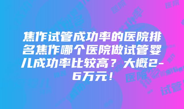 焦作试管成功率的医院排名焦作哪个医院做试管婴儿成功率比较高？大概2-6万元！