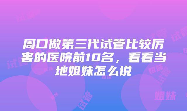 周口做第三代试管比较厉害的医院前10名，看看当地姐妹怎么说