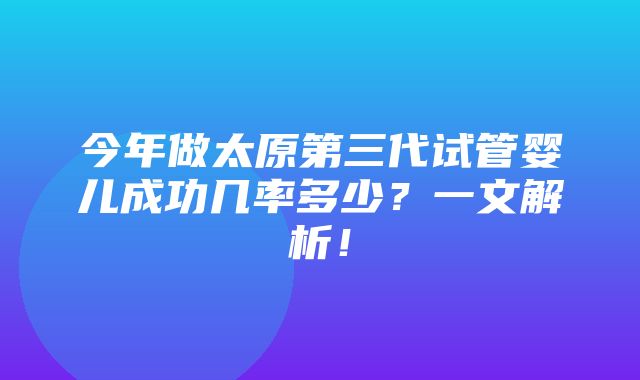 今年做太原第三代试管婴儿成功几率多少？一文解析！