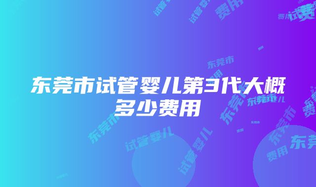 东莞市试管婴儿第3代大概多少费用