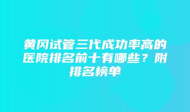 黄冈试管三代成功率高的医院排名前十有哪些？附排名榜单