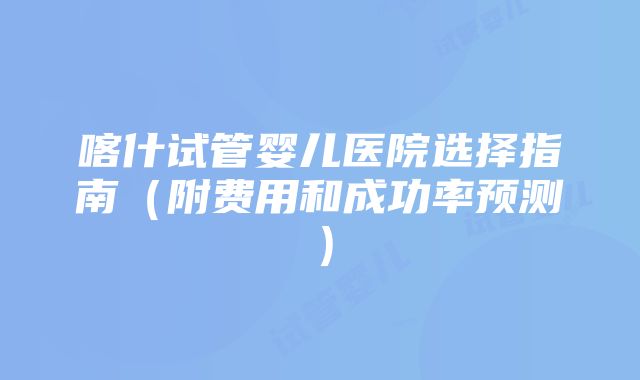 喀什试管婴儿医院选择指南（附费用和成功率预测）