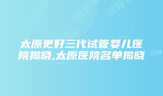 太原更好三代试管婴儿医院揭晓,太原医院名单揭晓