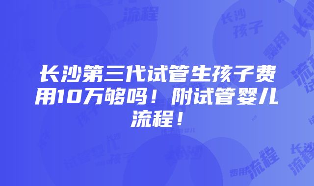 长沙第三代试管生孩子费用10万够吗！附试管婴儿流程！