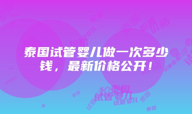 泰国试管婴儿做一次多少钱，最新价格公开！