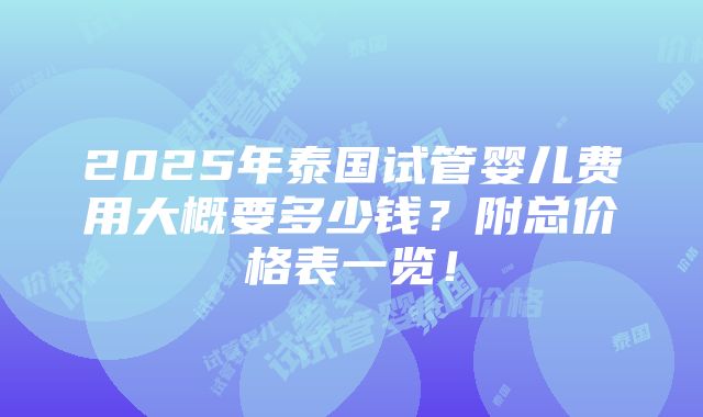 2025年泰国试管婴儿费用大概要多少钱？附总价格表一览！