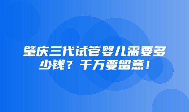 肇庆三代试管婴儿需要多少钱？千万要留意！