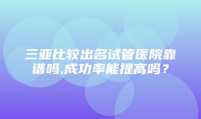 三亚比较出名试管医院靠谱吗,成功率能提高吗？