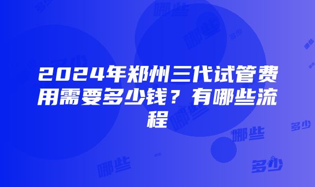 2024年郑州三代试管费用需要多少钱？有哪些流程