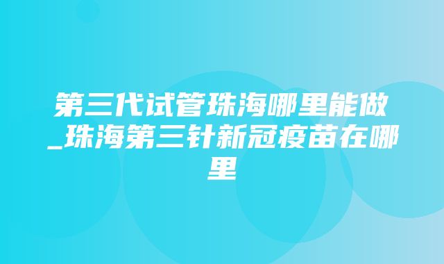 第三代试管珠海哪里能做_珠海第三针新冠疫苗在哪里