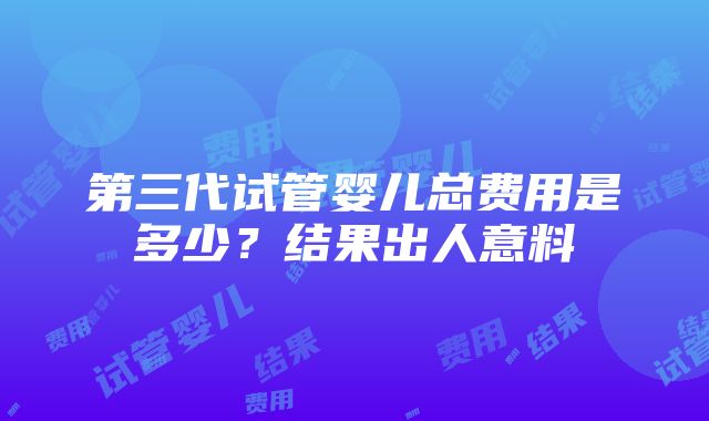 第三代试管婴儿总费用是多少？结果出人意料