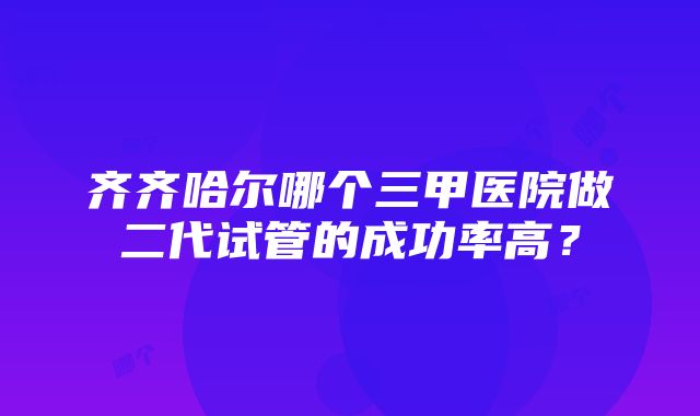 齐齐哈尔哪个三甲医院做二代试管的成功率高？