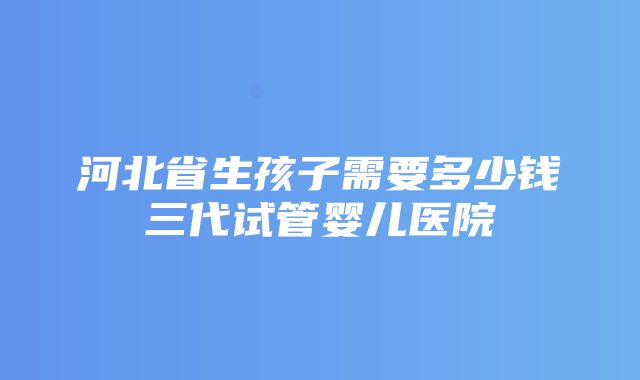 河北省生孩子需要多少钱三代试管婴儿医院