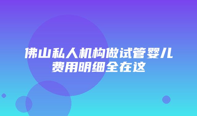 佛山私人机构做试管婴儿费用明细全在这