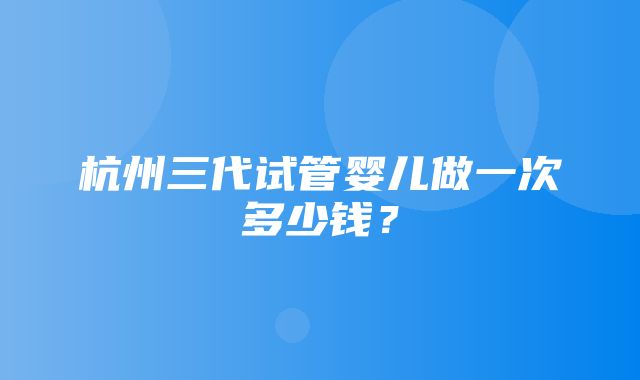 杭州三代试管婴儿做一次多少钱？