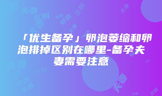 「优生备孕」卵泡萎缩和卵泡排掉区别在哪里-备孕夫妻需要注意