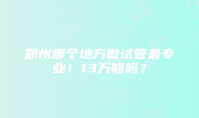 郑州哪个地方做试管最专业！13万够吗？