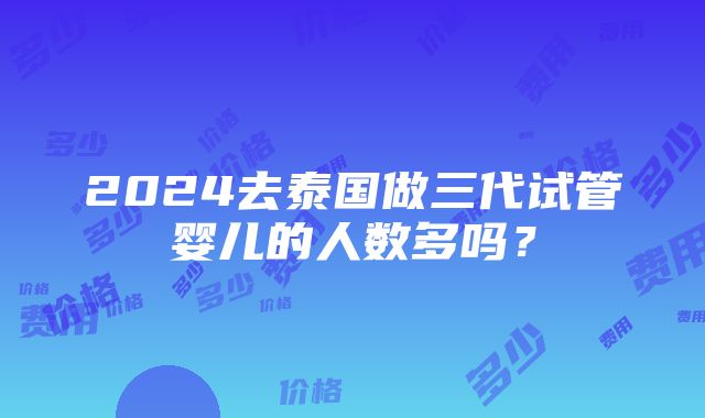 2024去泰国做三代试管婴儿的人数多吗？